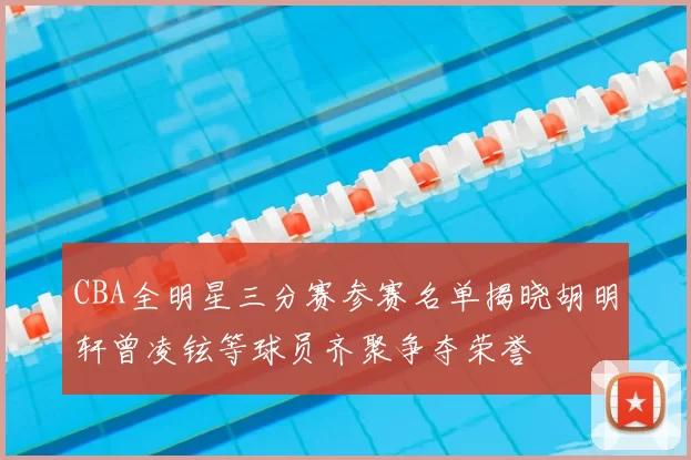 CBA全明星三分赛参赛名单揭晓胡明轩曾凌铉等球员齐聚争夺荣誉