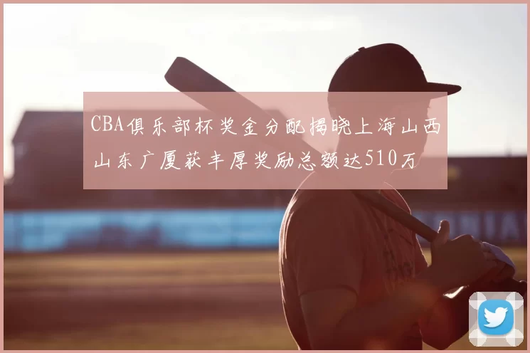 CBA俱乐部杯奖金分配揭晓上海山西山东广厦获丰厚奖励总额达510万
