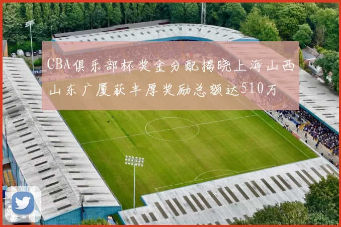 CBA俱乐部杯奖金分配揭晓上海山西山东广厦获丰厚奖励总额达510万