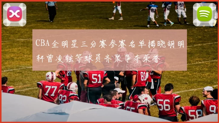 CBA全明星三分赛参赛名单揭晓胡明轩曾凌铉等球员齐聚争夺荣誉