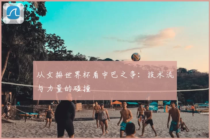 从女排世界杯看中巴之争：技术流与力量的碰撞