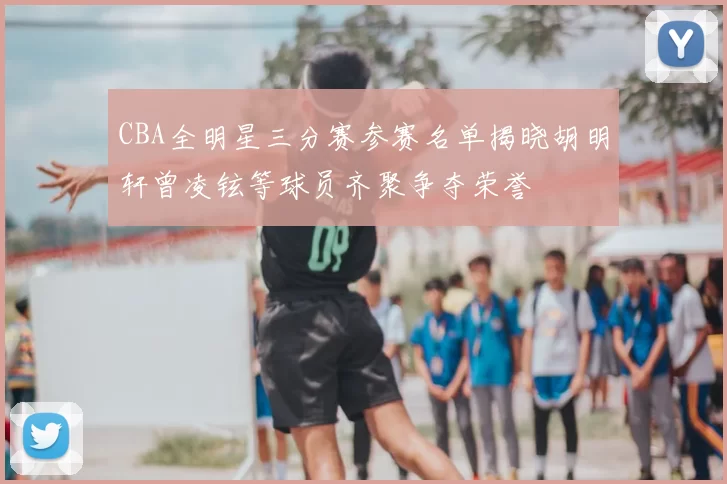 CBA全明星三分赛参赛名单揭晓胡明轩曾凌铉等球员齐聚争夺荣誉