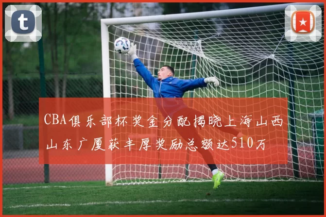 CBA俱乐部杯奖金分配揭晓上海山西山东广厦获丰厚奖励总额达510万