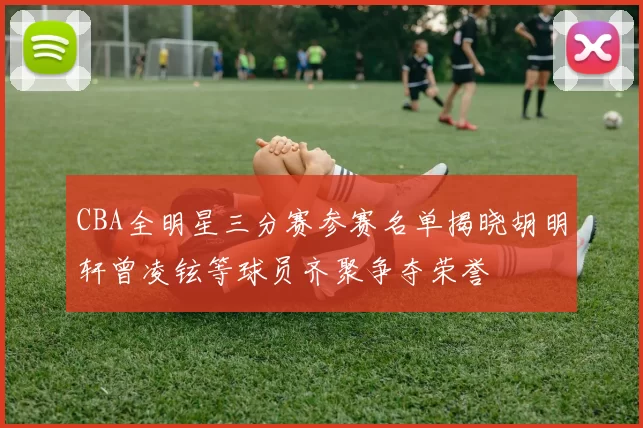 CBA全明星三分赛参赛名单揭晓胡明轩曾凌铉等球员齐聚争夺荣誉