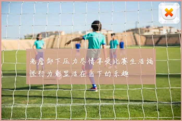 老詹卸下压力尽情享受比赛生活搞怪行为彰显活在当下的乐趣