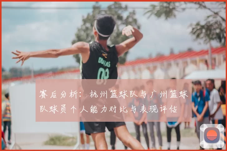 赛后分析：杭州篮球队与广州篮球队球员个人能力对比与表现评估
