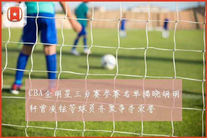 CBA全明星三分赛参赛名单揭晓胡明轩曾凌铉等球员齐聚争夺荣誉
