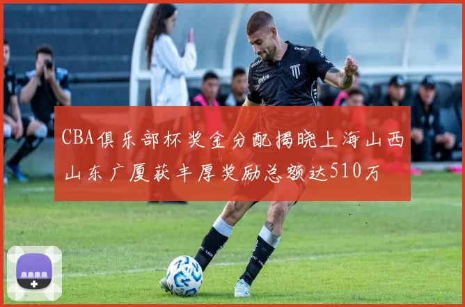 CBA俱乐部杯奖金分配揭晓上海山西山东广厦获丰厚奖励总额达510万