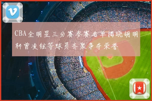 CBA全明星三分赛参赛名单揭晓胡明轩曾凌铉等球员齐聚争夺荣誉