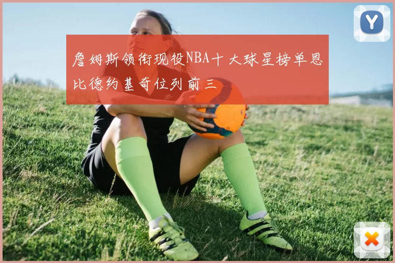 詹姆斯领衔现役NBA十大球星榜单恩比德约基奇位列前三