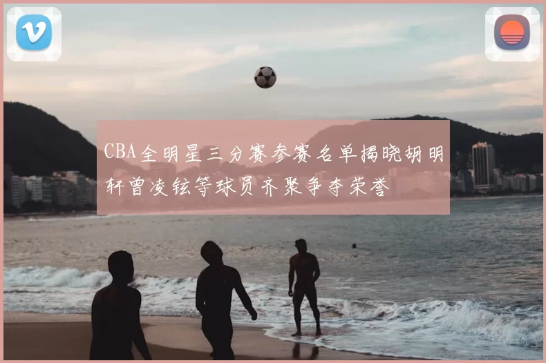 CBA全明星三分赛参赛名单揭晓胡明轩曾凌铉等球员齐聚争夺荣誉