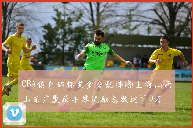 CBA俱乐部杯奖金分配揭晓上海山西山东广厦获丰厚奖励总额达510万