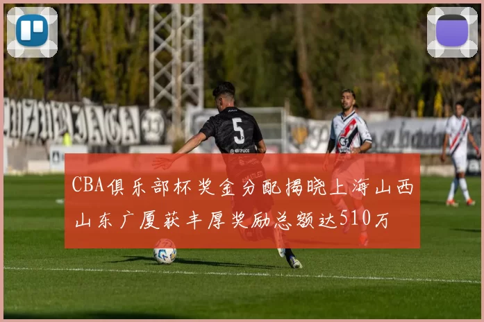 CBA俱乐部杯奖金分配揭晓上海山西山东广厦获丰厚奖励总额达510万
