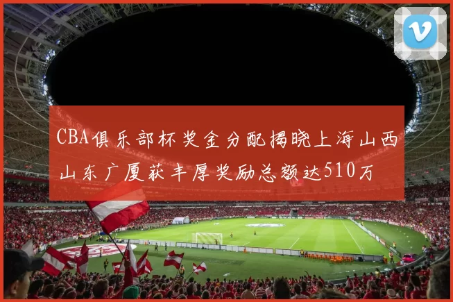 CBA俱乐部杯奖金分配揭晓上海山西山东广厦获丰厚奖励总额达510万