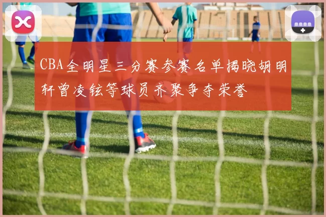 CBA全明星三分赛参赛名单揭晓胡明轩曾凌铉等球员齐聚争夺荣誉