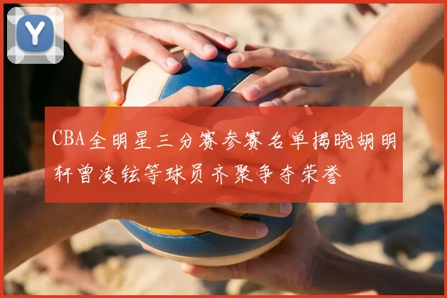 CBA全明星三分赛参赛名单揭晓胡明轩曾凌铉等球员齐聚争夺荣誉