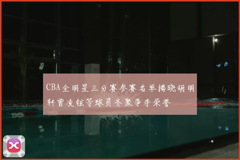 CBA全明星三分赛参赛名单揭晓胡明轩曾凌铉等球员齐聚争夺荣誉