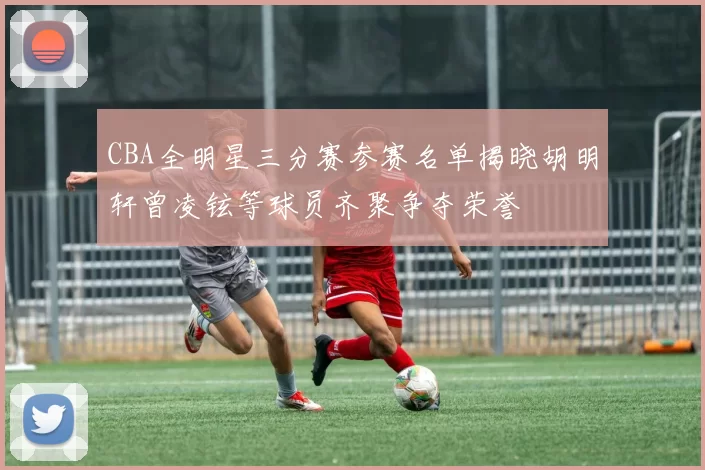 CBA全明星三分赛参赛名单揭晓胡明轩曾凌铉等球员齐聚争夺荣誉