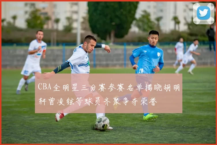 CBA全明星三分赛参赛名单揭晓胡明轩曾凌铉等球员齐聚争夺荣誉