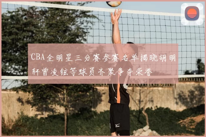 CBA全明星三分赛参赛名单揭晓胡明轩曾凌铉等球员齐聚争夺荣誉