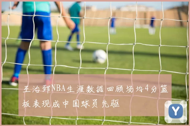 王治郅NBA生涯数据回顾场均4分篮板表现成中国球员先驱
