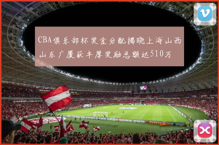 CBA俱乐部杯奖金分配揭晓上海山西山东广厦获丰厚奖励总额达510万