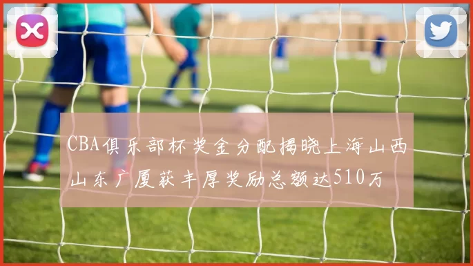 CBA俱乐部杯奖金分配揭晓上海山西山东广厦获丰厚奖励总额达510万