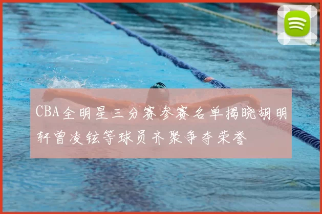 CBA全明星三分赛参赛名单揭晓胡明轩曾凌铉等球员齐聚争夺荣誉
