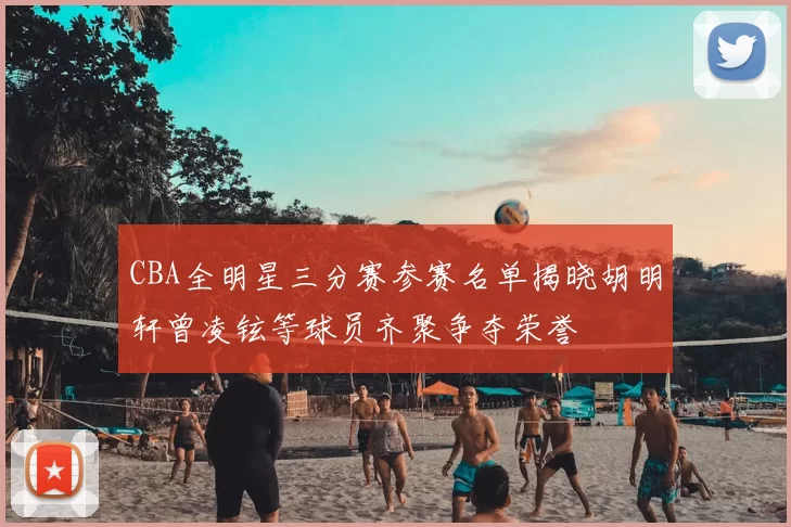 CBA全明星三分赛参赛名单揭晓胡明轩曾凌铉等球员齐聚争夺荣誉
