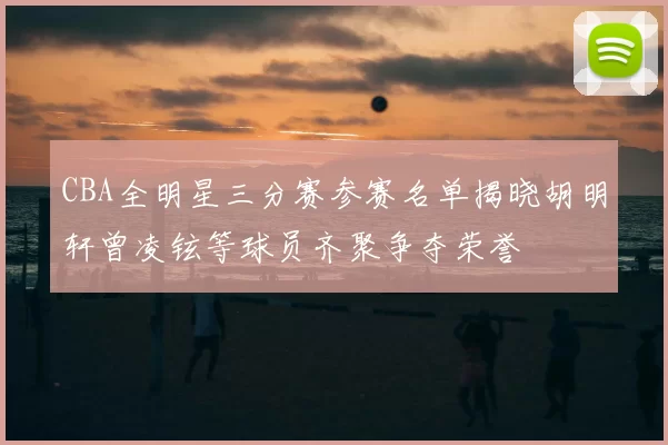 CBA全明星三分赛参赛名单揭晓胡明轩曾凌铉等球员齐聚争夺荣誉