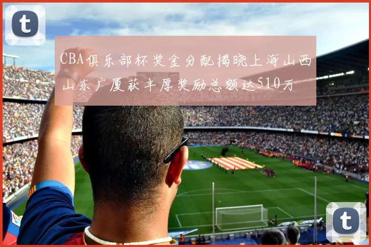 CBA俱乐部杯奖金分配揭晓上海山西山东广厦获丰厚奖励总额达510万