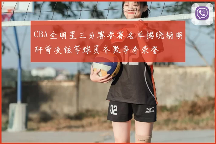 CBA全明星三分赛参赛名单揭晓胡明轩曾凌铉等球员齐聚争夺荣誉