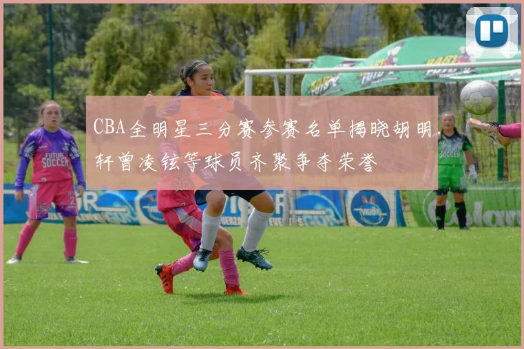 CBA全明星三分赛参赛名单揭晓胡明轩曾凌铉等球员齐聚争夺荣誉