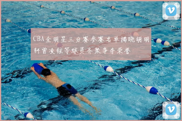 CBA全明星三分赛参赛名单揭晓胡明轩曾凌铉等球员齐聚争夺荣誉