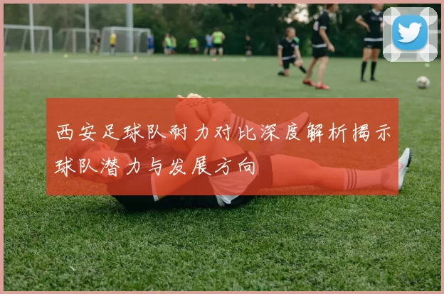 西安足球队耐力对比深度解析揭示球队潜力与发展方向