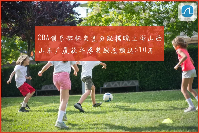 CBA俱乐部杯奖金分配揭晓上海山西山东广厦获丰厚奖励总额达510万