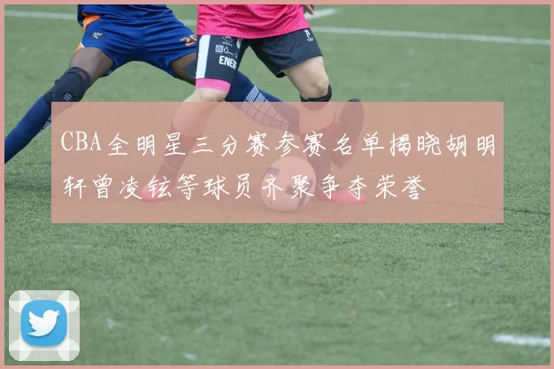 CBA全明星三分赛参赛名单揭晓胡明轩曾凌铉等球员齐聚争夺荣誉