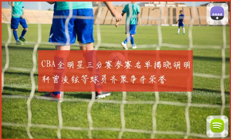 CBA全明星三分赛参赛名单揭晓胡明轩曾凌铉等球员齐聚争夺荣誉
