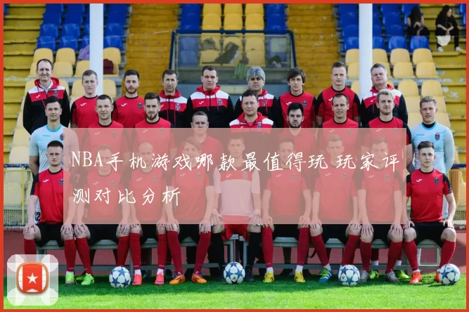 NBA手机游戏哪款最值得玩 玩家评测对比分析