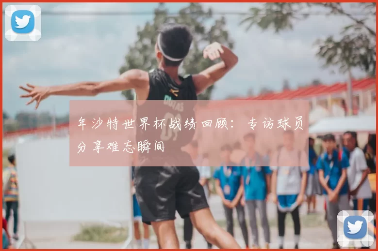 年沙特世界杯战绩回顾:专访球员分享难忘瞬间