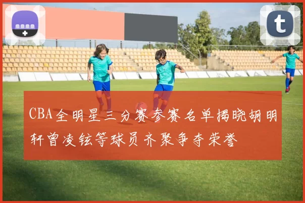 CBA全明星三分赛参赛名单揭晓胡明轩曾凌铉等球员齐聚争夺荣誉