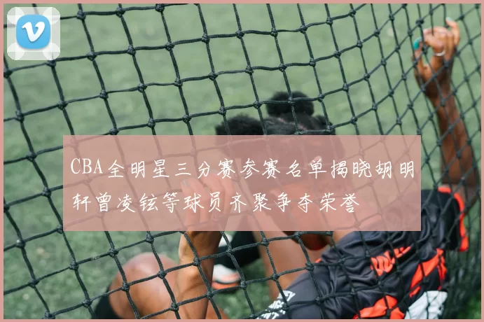 CBA全明星三分赛参赛名单揭晓胡明轩曾凌铉等球员齐聚争夺荣誉