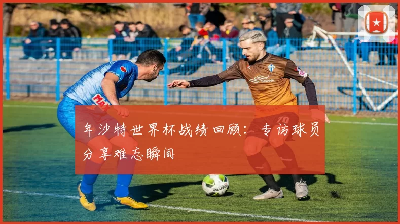 年沙特世界杯战绩回顾:专访球员分享难忘瞬间