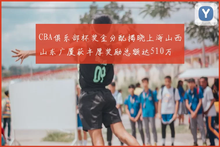 CBA俱乐部杯奖金分配揭晓上海山西山东广厦获丰厚奖励总额达510万