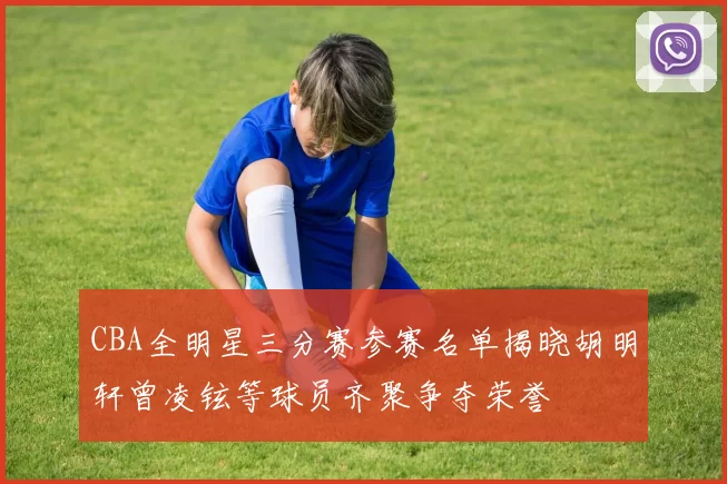 CBA全明星三分赛参赛名单揭晓胡明轩曾凌铉等球员齐聚争夺荣誉