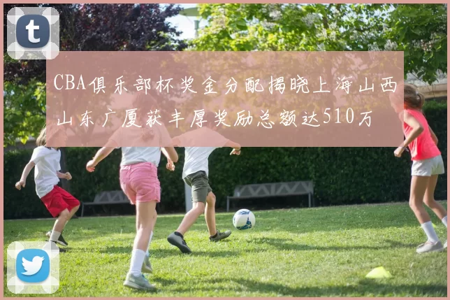 CBA俱乐部杯奖金分配揭晓上海山西山东广厦获丰厚奖励总额达510万