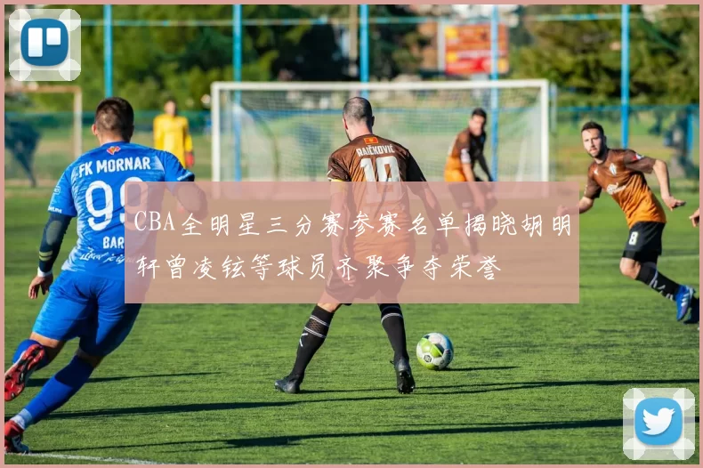 CBA全明星三分赛参赛名单揭晓胡明轩曾凌铉等球员齐聚争夺荣誉