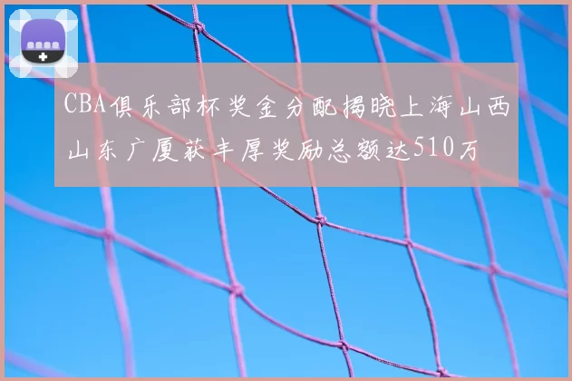 CBA俱乐部杯奖金分配揭晓上海山西山东广厦获丰厚奖励总额达510万