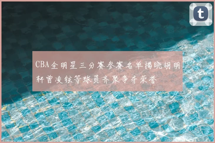 CBA全明星三分赛参赛名单揭晓胡明轩曾凌铉等球员齐聚争夺荣誉