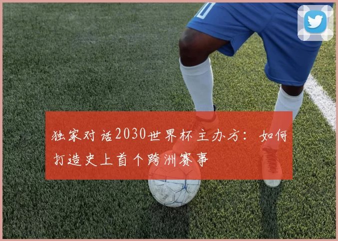 独家对话2030世界杯主办方:如何打造史上首个跨洲赛事